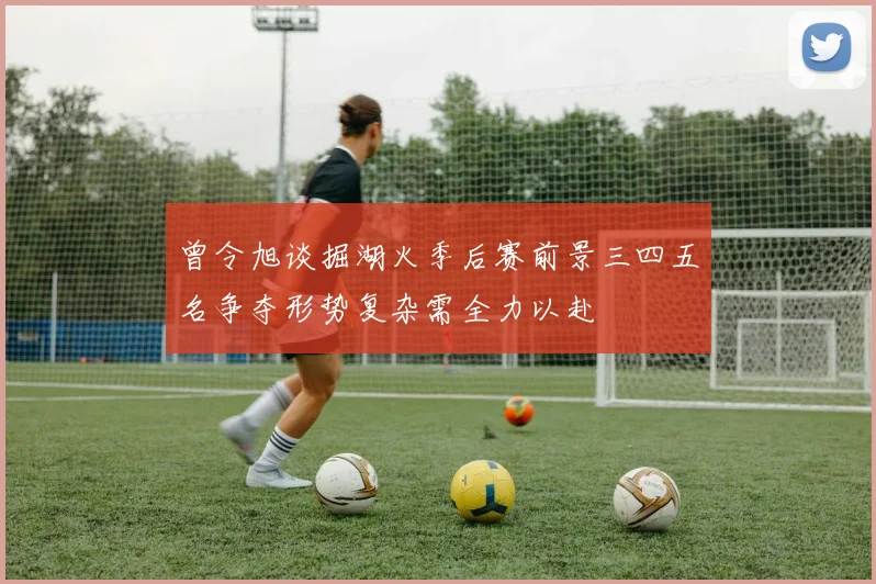 曾令旭谈掘湖火季后赛前景三四五名争夺形势复杂需全力以赴