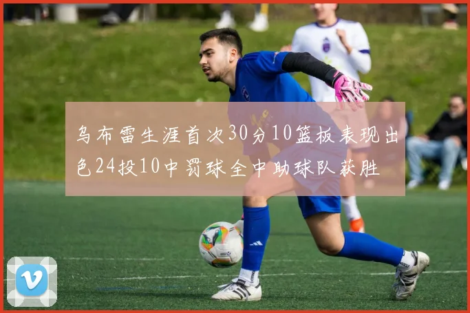 乌布雷生涯首次30分10篮板表现出色24投10中罚球全中助球队获胜