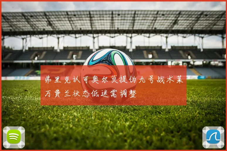弗里克认可奥尔莫提伪九号战术莱万费兰状态低迷需调整