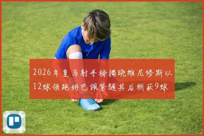 2026年皇马射手榜揭晓维尼修斯以12球领跑姆巴佩紧随其后斩获9球