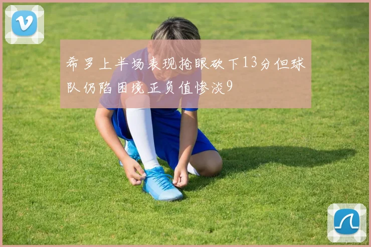 希罗上半场表现抢眼砍下13分但球队仍陷困境正负值惨淡9
