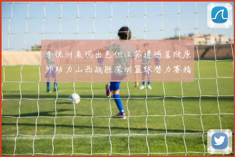 李悦洲表现出色但江苏遗憾落败原帅助力山西战胜深圳篮球潜力赛精彩回顾