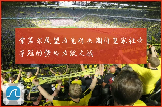 索莱尔展望马竞对决期待皇家社会夺冠的势均力敌之战