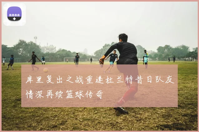 库里复出之战重逢杜兰特昔日队友情深再续篮球传奇
