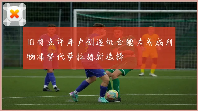 旧将点评库卢创造机会能力或成利物浦替代萨拉赫新选择