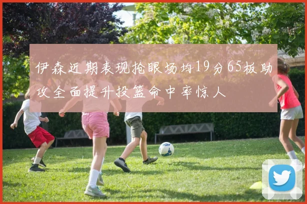 伊森近期表现抢眼场均19分65板助攻全面提升投篮命中率惊人